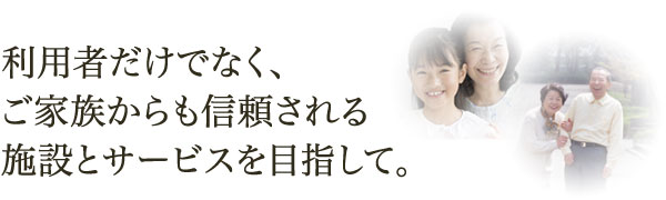 利用者だけでなく、ご家族からも信頼される施設とサービスを目指して